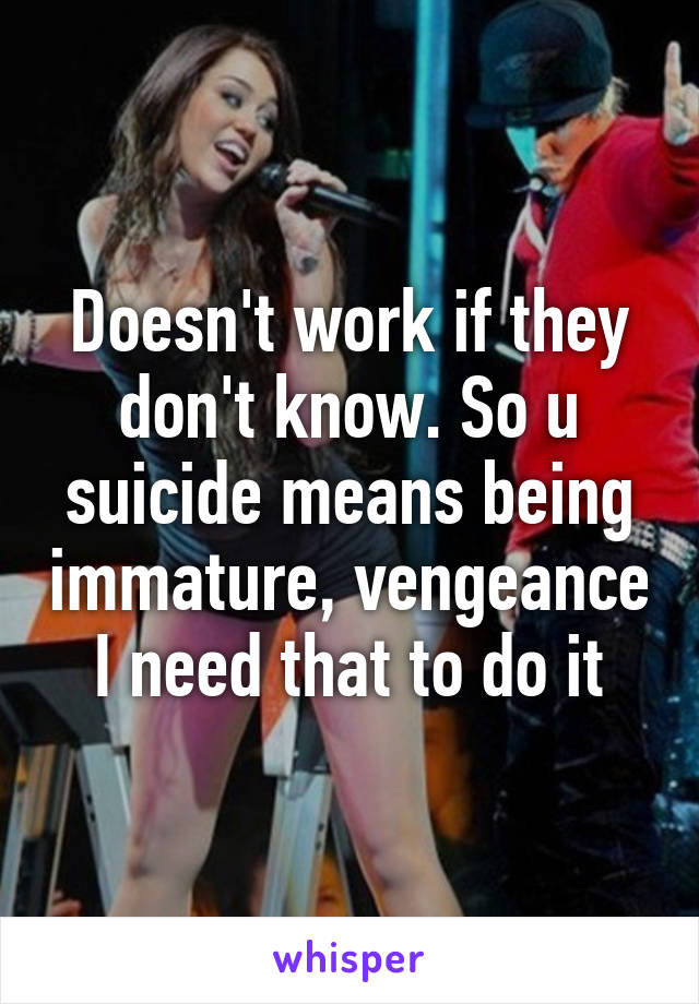 Doesn't work if they don't know. So u suicide means being immature, vengeance I need that to do it