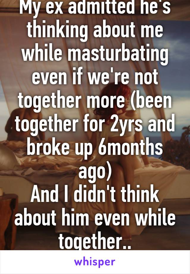 My ex admitted he's thinking about me while masturbating even if we're not together more (been together for 2yrs and broke up 6months ago)
And I didn't think about him even while together..
