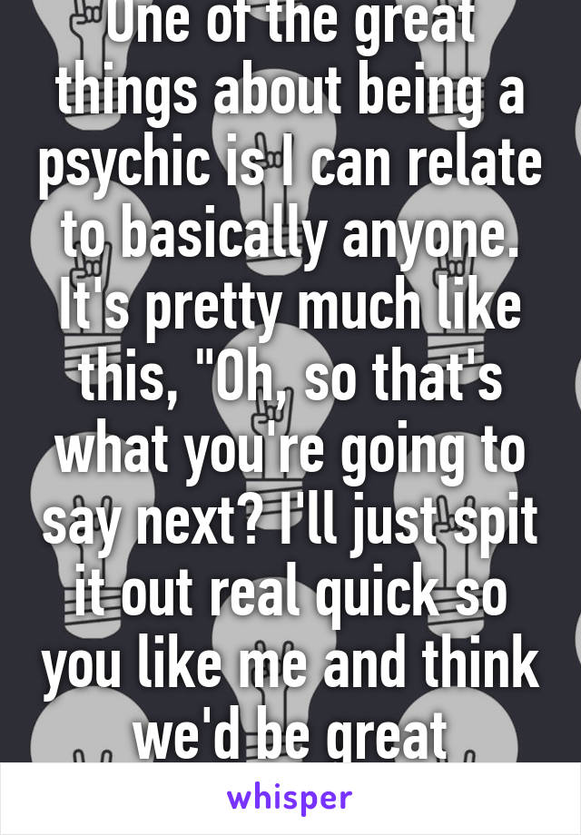 One of the great things about being a psychic is I can relate to basically anyone. It's pretty much like this, "Oh, so that's what you're going to say next? I'll just spit it out real quick so you like me and think we'd be great friends." 