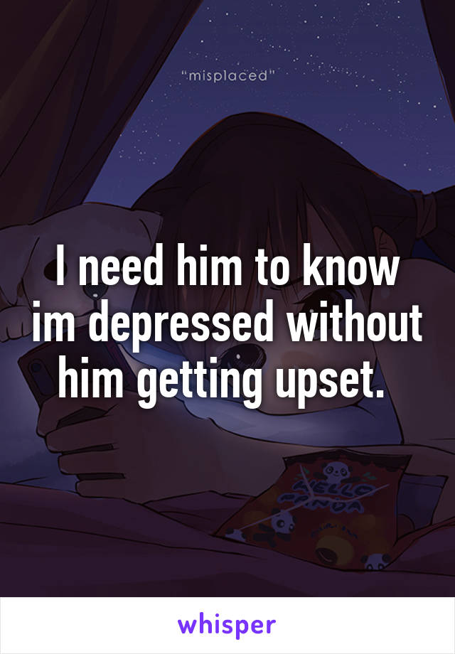 I need him to know im depressed without him getting upset. 