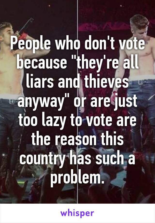 People who don't vote because "they're all liars and thieves anyway" or are just too lazy to vote are the reason this country has such a problem.