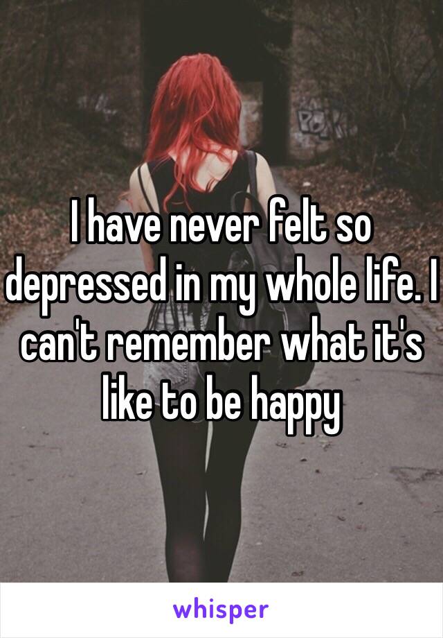 I have never felt so depressed in my whole life. I can't remember what it's like to be happy 