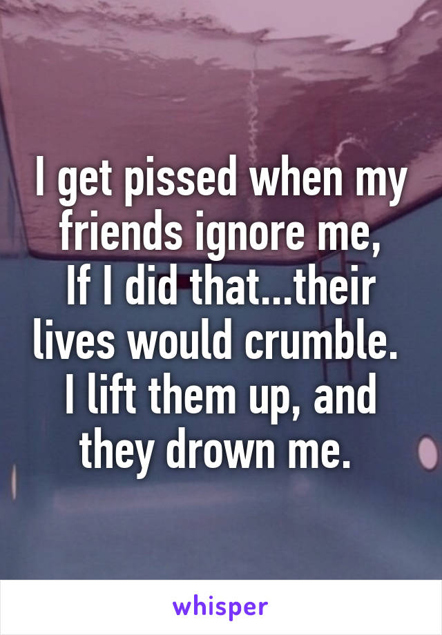 I get pissed when my friends ignore me,
If I did that...their lives would crumble. 
I lift them up, and they drown me. 