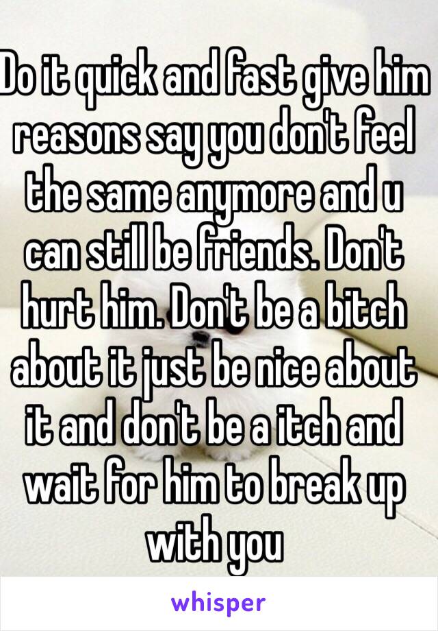 Do it quick and fast give him reasons say you don't feel the same anymore and u can still be friends. Don't hurt him. Don't be a bitch about it just be nice about it and don't be a itch and wait for him to break up with you