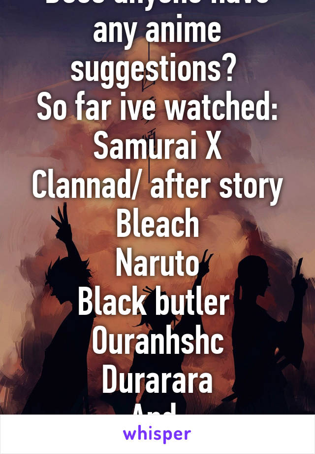 Does anyone have any anime suggestions? 
So far ive watched:
Samurai X
Clannad/ after story
Bleach
Naruto
Black butler 
Ouranhshc
Durarara
And 
RWBY