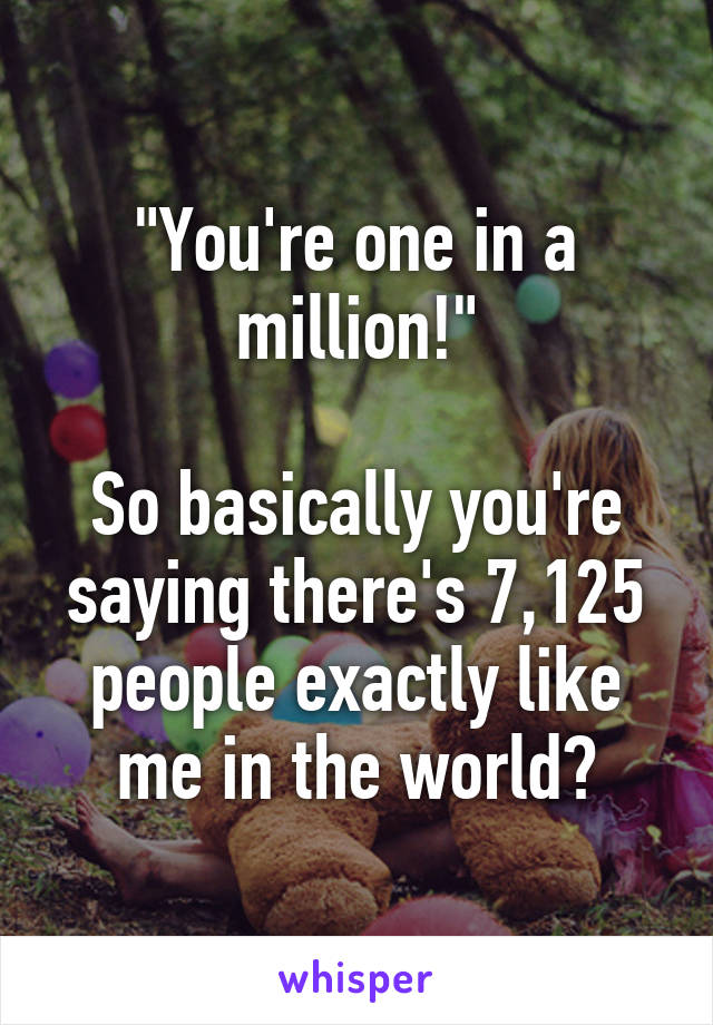 "You're one in a million!"

So basically you're saying there's 7,125 people exactly like me in the world?