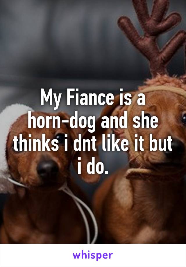 My Fiance is a horn-dog and she thinks i dnt like it but i do.