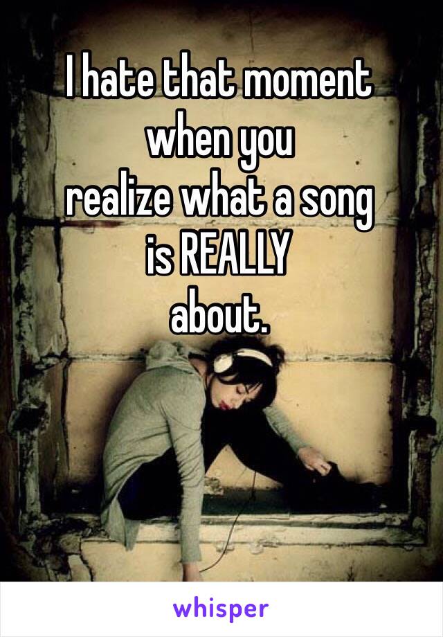 I hate that moment
when you
realize what a song
is REALLY
about.