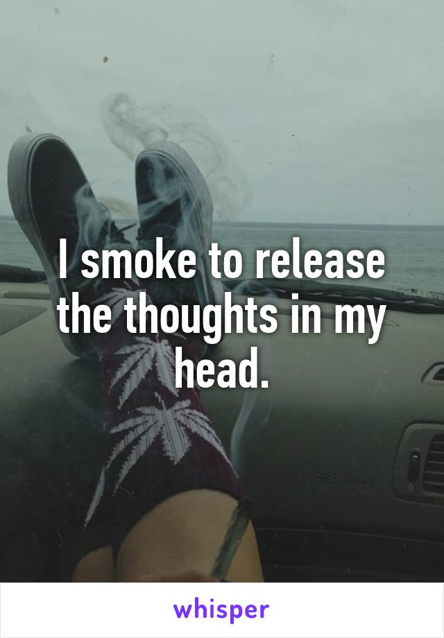 I smoke to release the thoughts in my head.