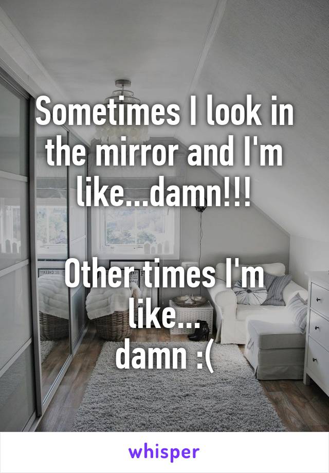 Sometimes I look in the mirror and I'm like...damn!!!

Other times I'm like...
damn :(