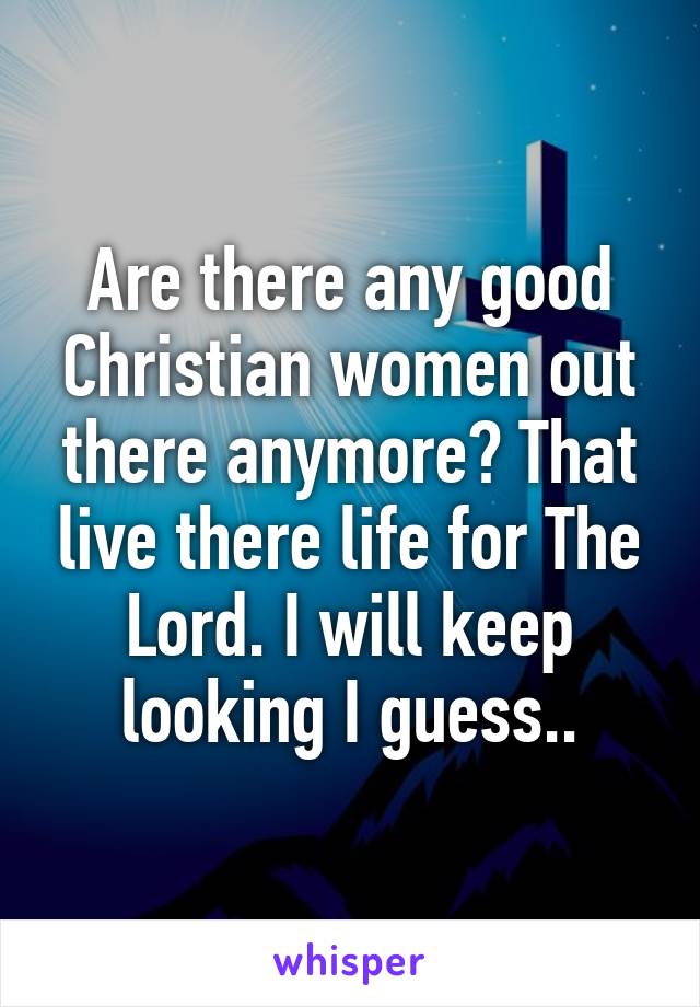 Are there any good Christian women out there anymore? That live there life for The Lord. I will keep looking I guess..