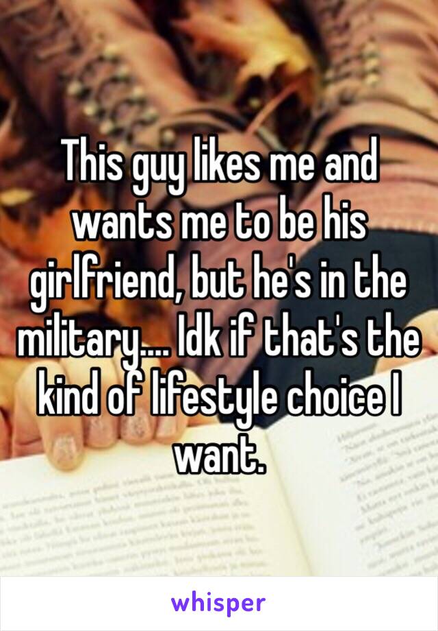 This guy likes me and wants me to be his girlfriend, but he's in the military.... Idk if that's the kind of lifestyle choice I want.