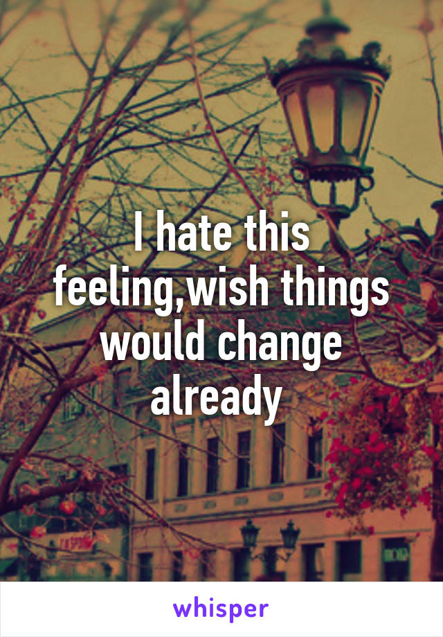 I hate this feeling,wish things would change already 