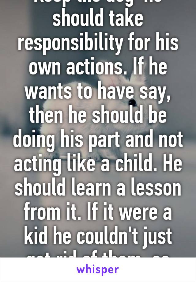 Keep the dog  he should take responsibility for his own actions. If he wants to have say, then he should be doing his part and not acting like a child. He should learn a lesson from it. If it were a kid he couldn't just get rid of them, so stand your ground. 