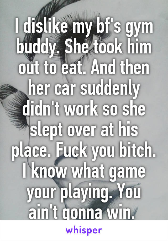 I dislike my bf's gym buddy. She took him out to eat. And then her car suddenly didn't work so she slept over at his place. Fuck you bitch. I know what game your playing. You ain't gonna win. 