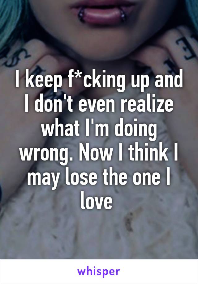 I keep f*cking up and I don't even realize what I'm doing wrong. Now I think I may lose the one I love 