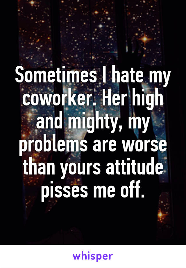 Sometimes I hate my coworker. Her high and mighty, my problems are worse than yours attitude pisses me off.