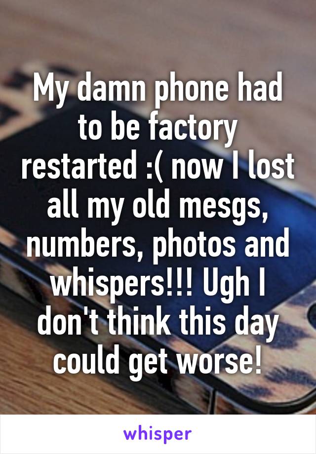 My damn phone had to be factory restarted :( now I lost all my old mesgs, numbers, photos and whispers!!! Ugh I don't think this day could get worse!