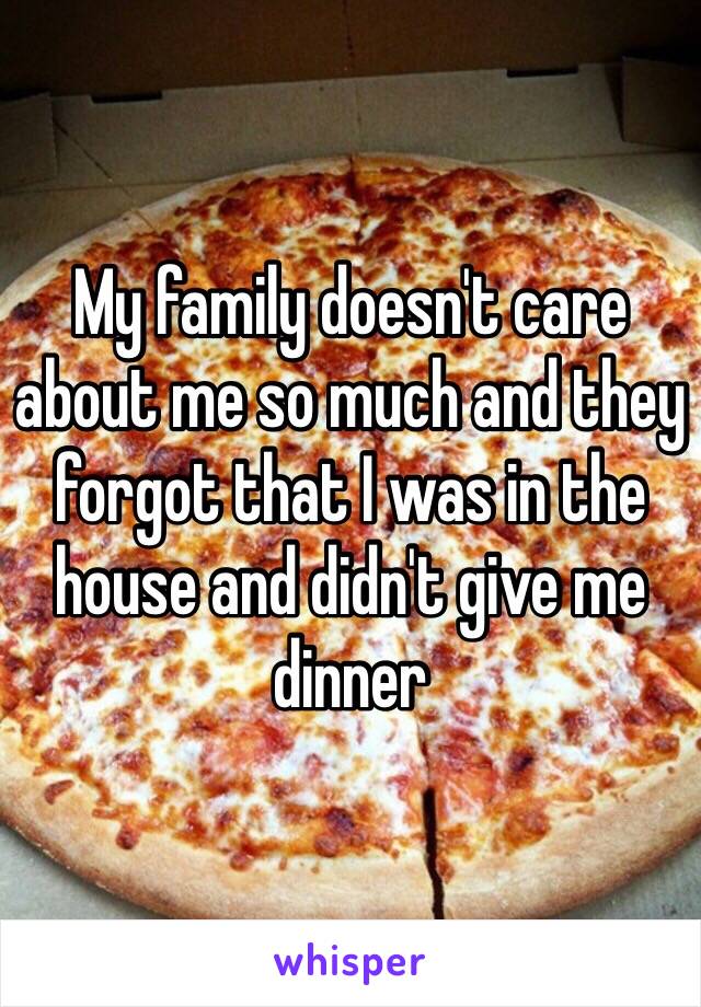 My family doesn't care about me so much and they forgot that I was in the house and didn't give me dinner