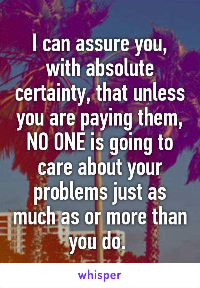 I can assure you, with absolute certainty, that unless you are paying them, NO ONE is going to care about your problems just as much as or more than you do. 