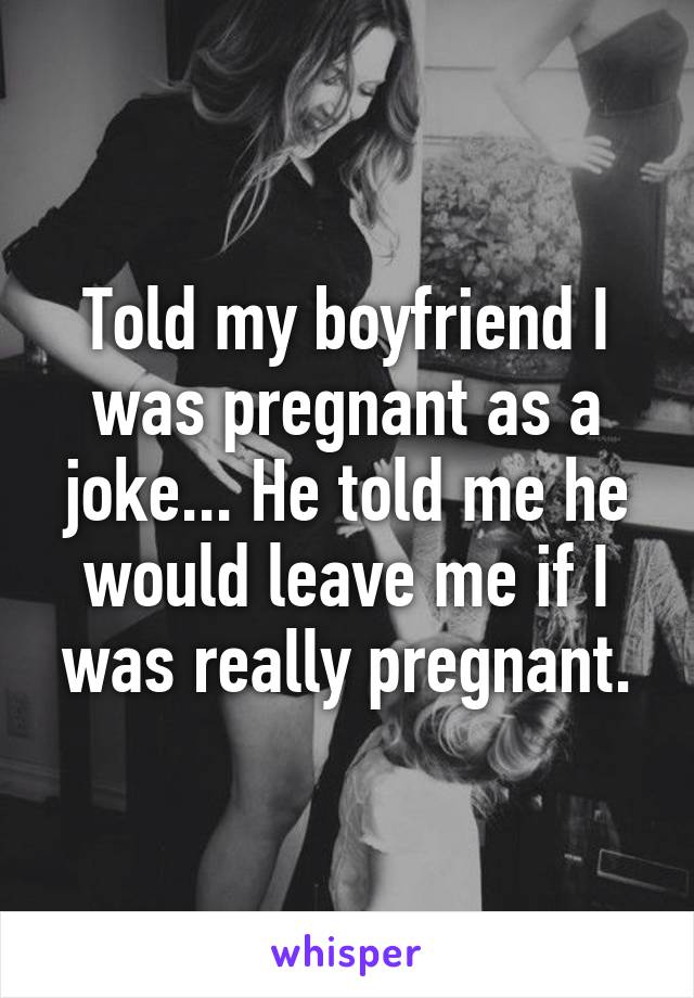 Told my boyfriend I was pregnant as a joke... He told me he would leave me if I was really pregnant.