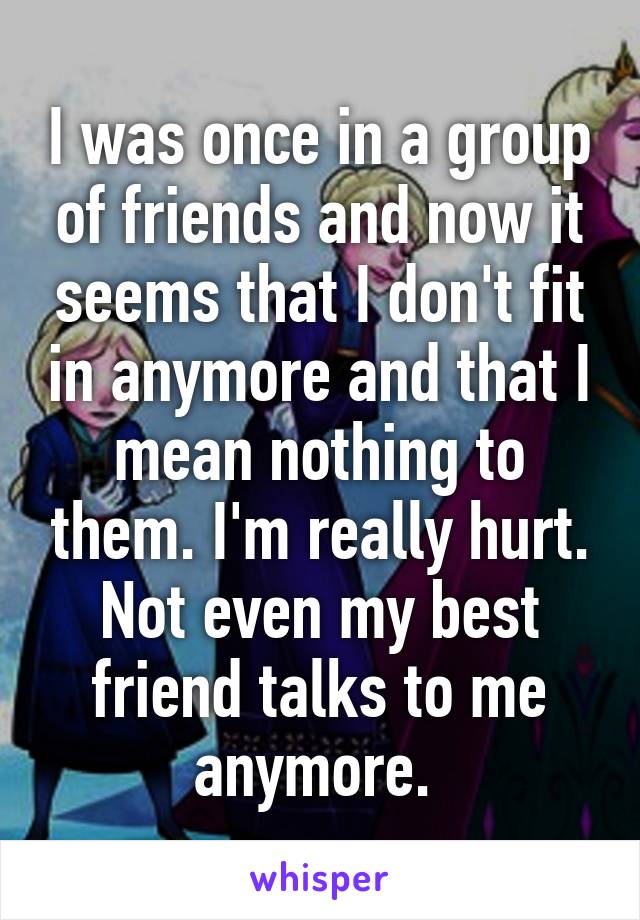 I was once in a group of friends and now it seems that I don't fit in anymore and that I mean nothing to them. I'm really hurt. Not even my best friend talks to me anymore. 