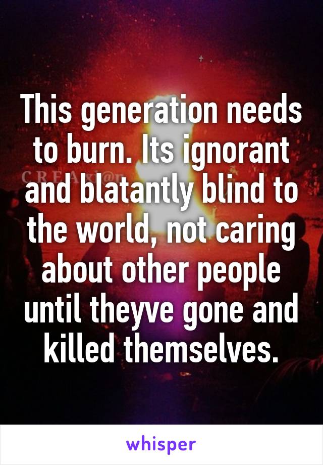 This generation needs to burn. Its ignorant and blatantly blind to the world, not caring about other people until theyve gone and killed themselves.