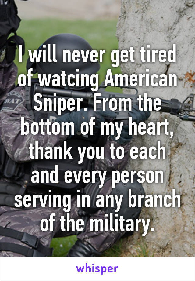 I will never get tired of watcing American Sniper. From the bottom of my heart, thank you to each and every person serving in any branch of the military.