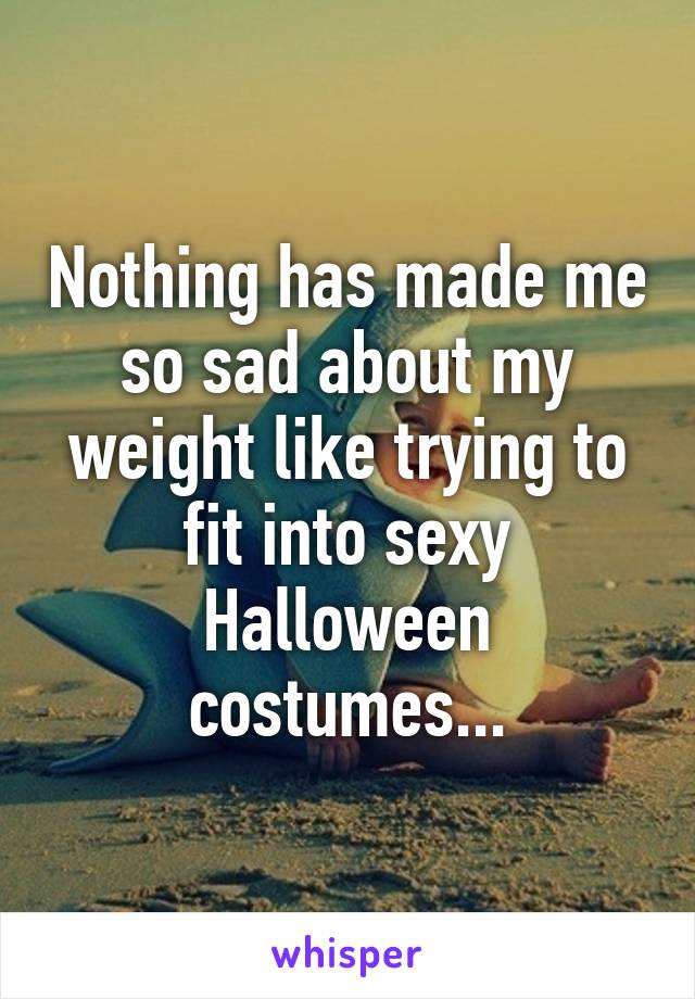 Nothing has made me so sad about my weight like trying to fit into sexy Halloween costumes...