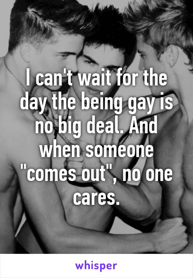 I can't wait for the day the being gay is no big deal. And when someone "comes out", no one cares.