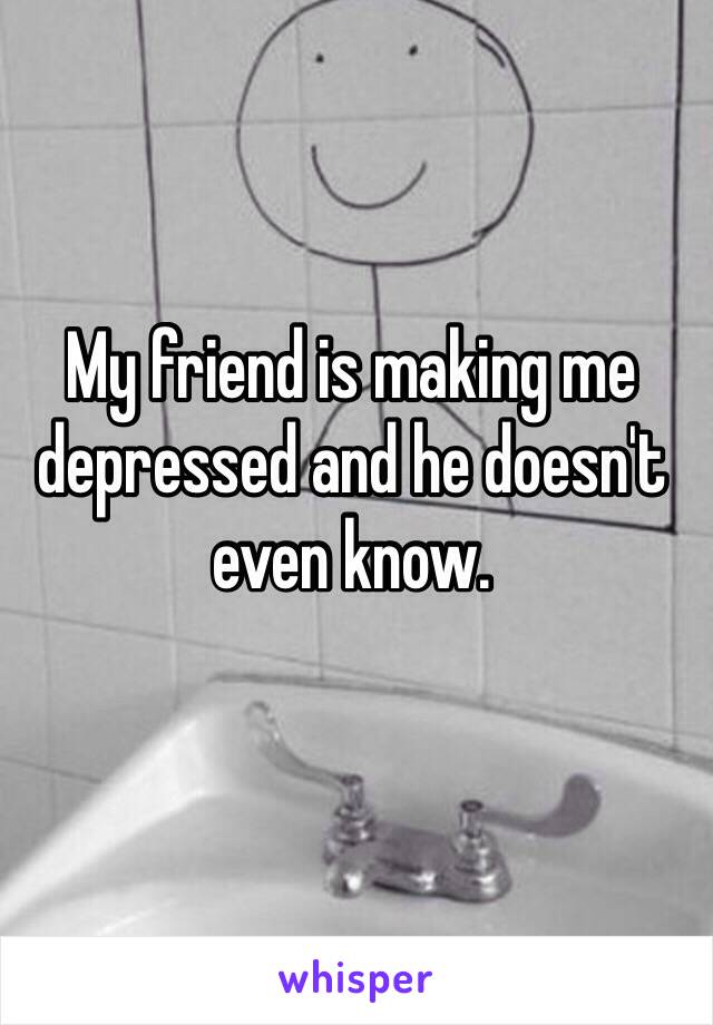 My friend is making me depressed and he doesn't even know.