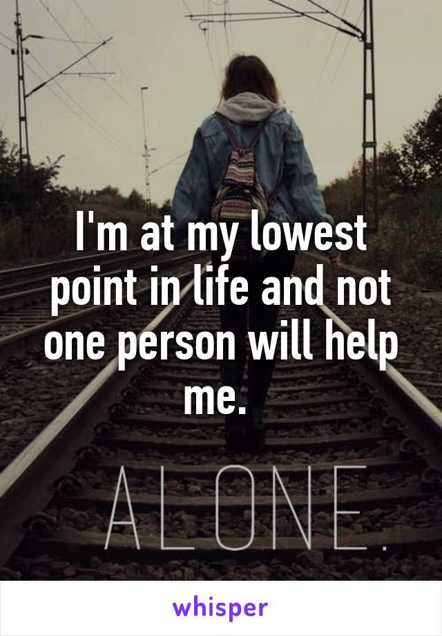 I'm at my lowest point in life and not one person will help me. 