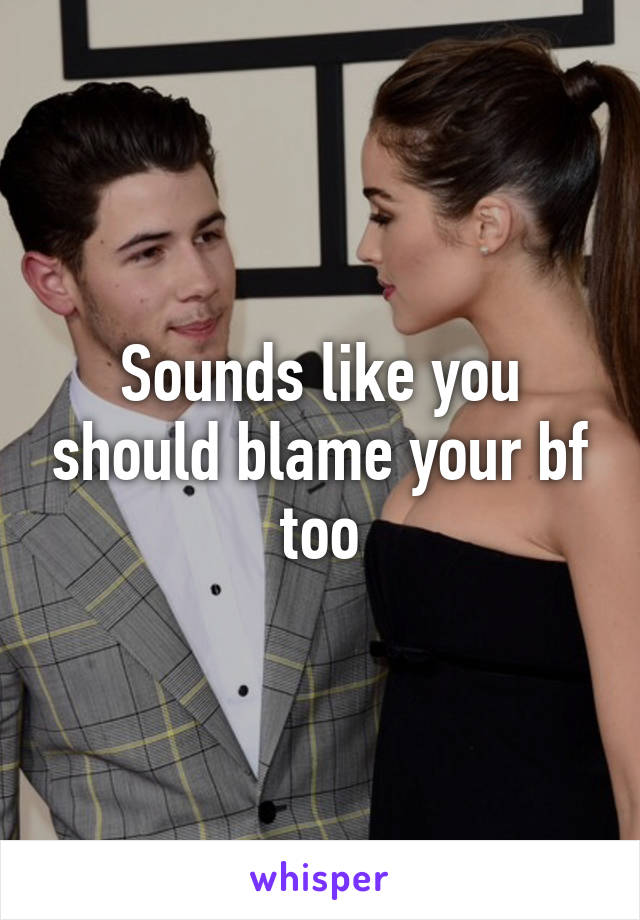 Sounds like you should blame your bf too