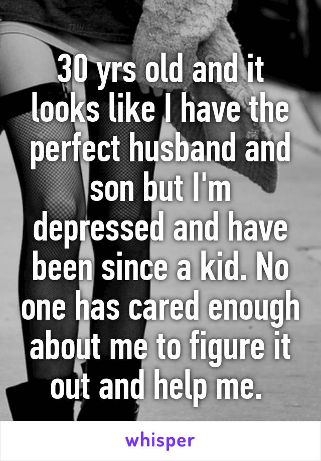 30 yrs old and it looks like I have the perfect husband and son but I'm depressed and have been since a kid. No one has cared enough about me to figure it out and help me. 