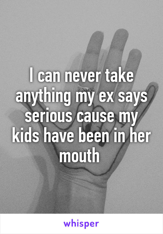 I can never take anything my ex says serious cause my kids have been in her mouth 