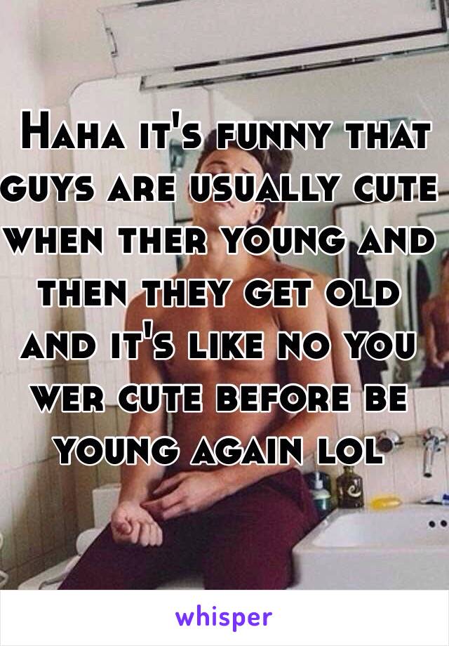  Haha it's funny that guys are usually cute when ther young and then they get old and it's like no you wer cute before be young again lol 