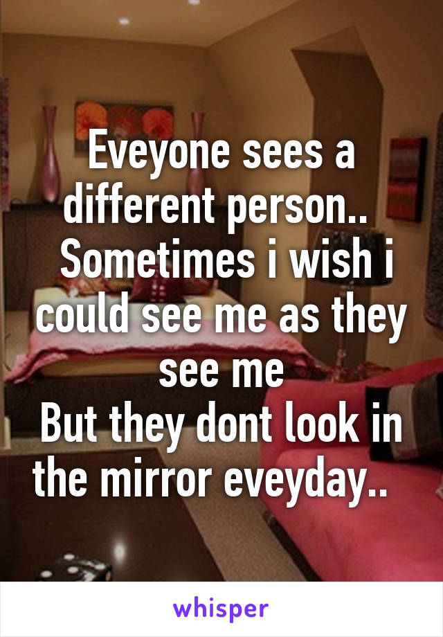 Eveyone sees a different person.. 
 Sometimes i wish i could see me as they see me
But they dont look in the mirror eveyday..  