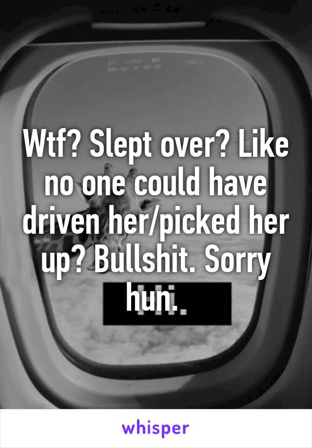 Wtf? Slept over? Like no one could have driven her/picked her up? Bullshit. Sorry hun. 