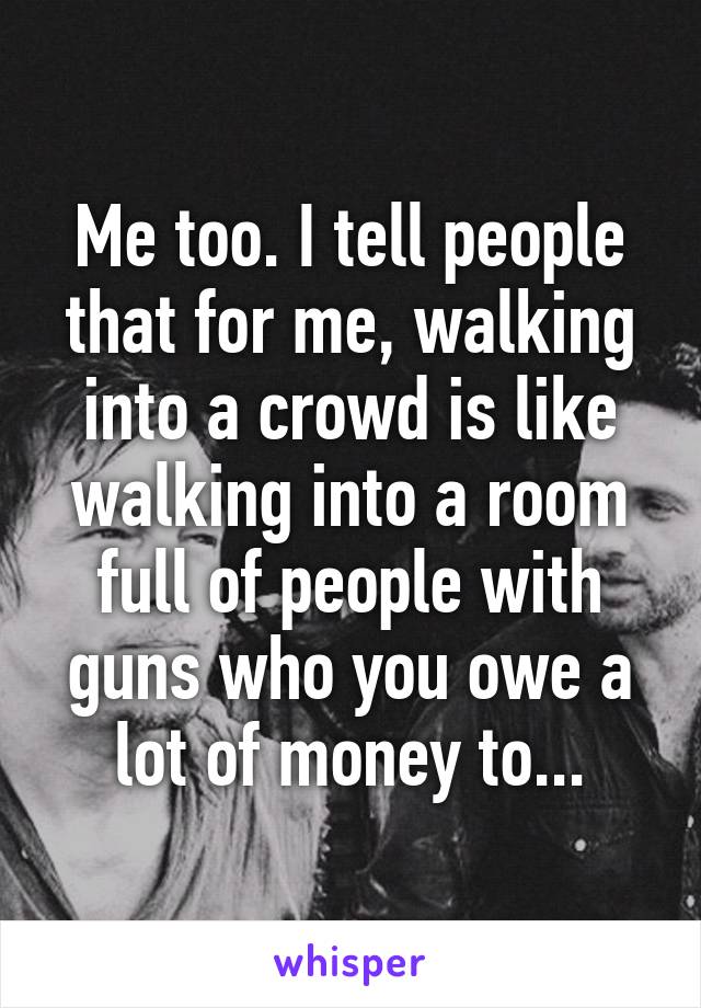 Me too. I tell people that for me, walking into a crowd is like walking into a room full of people with guns who you owe a lot of money to...