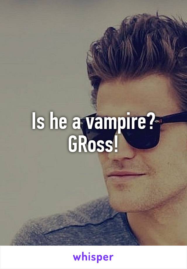 Is he a vampire? GRoss!