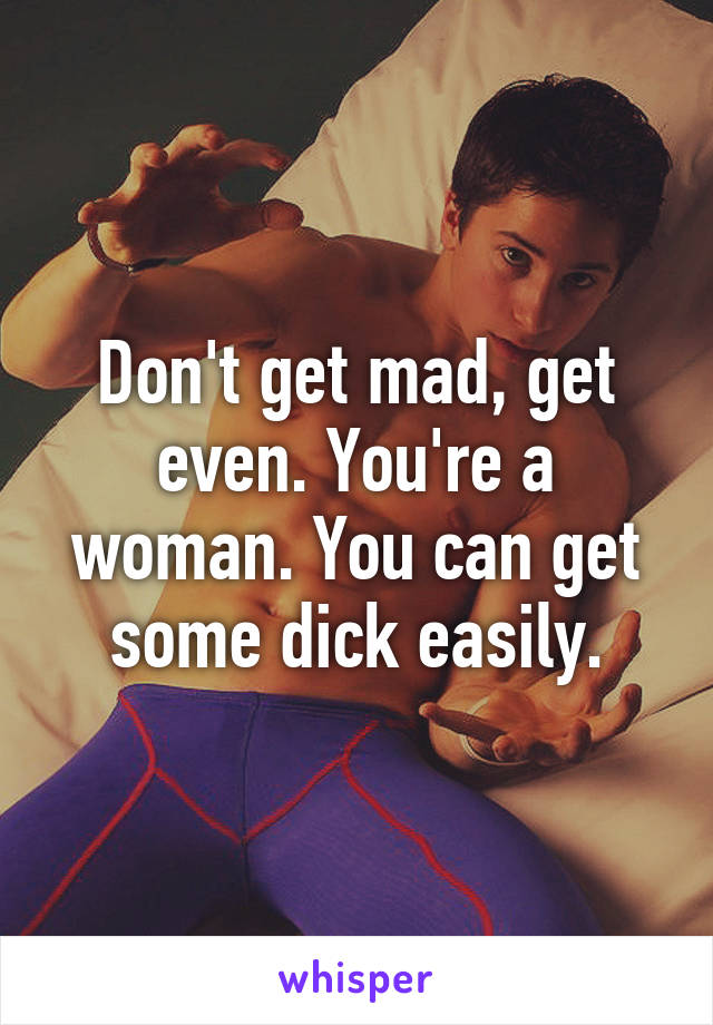 Don't get mad, get even. You're a woman. You can get some dick easily.