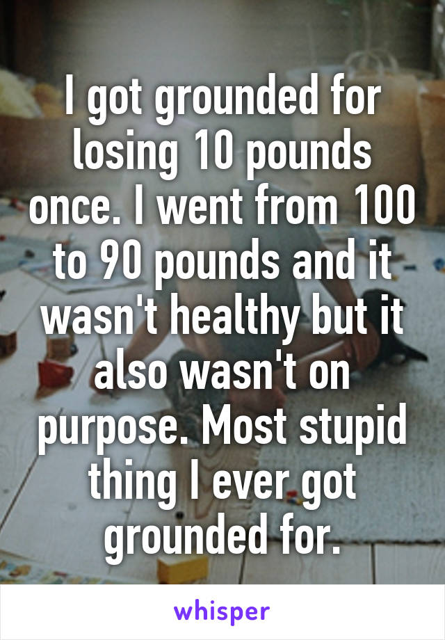 I got grounded for losing 10 pounds once. I went from 100 to 90 pounds and it wasn't healthy but it also wasn't on purpose. Most stupid thing I ever got grounded for.