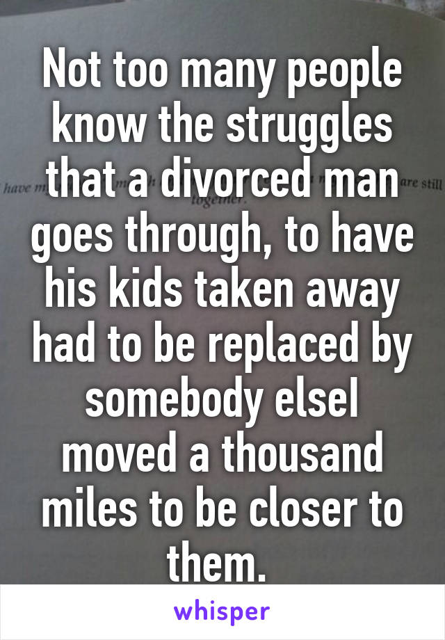 Not too many people know the struggles that a divorced man goes through, to have his kids taken away had to be replaced by somebody elseI moved a thousand miles to be closer to them. 