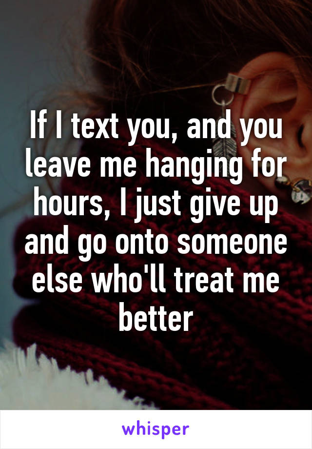 If I text you, and you leave me hanging for hours, I just give up and go onto someone else who'll treat me better