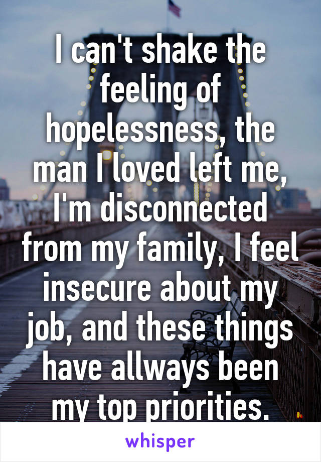 I can't shake the feeling of hopelessness, the man I loved left me, I'm disconnected from my family, I feel insecure about my job, and these things have allways been my top priorities.