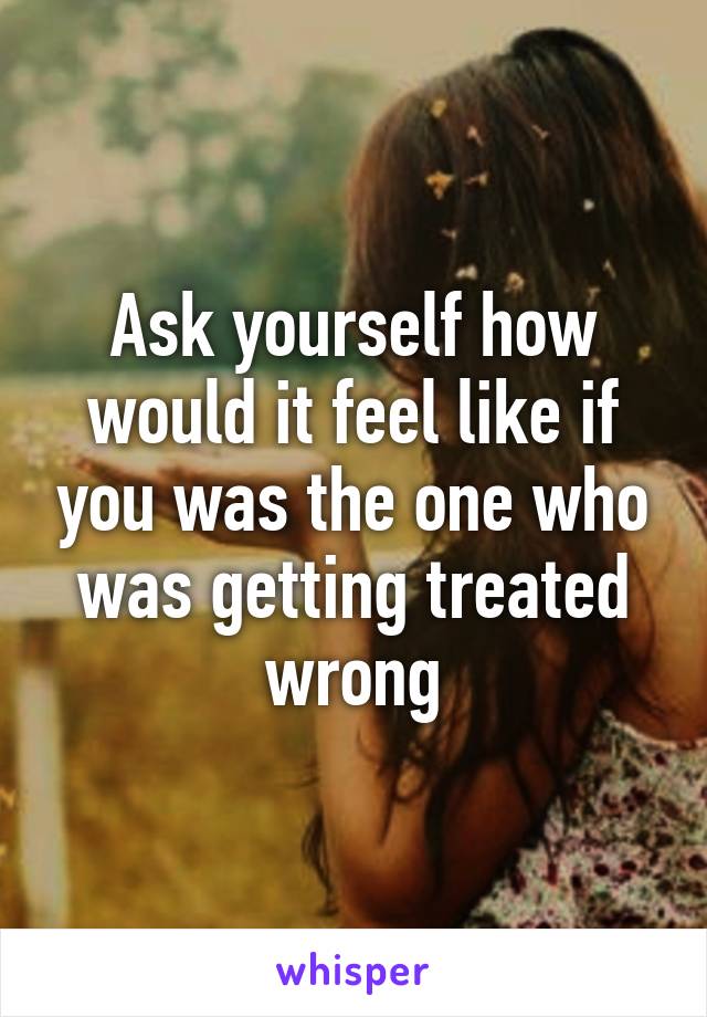 Ask yourself how would it feel like if you was the one who was getting treated wrong