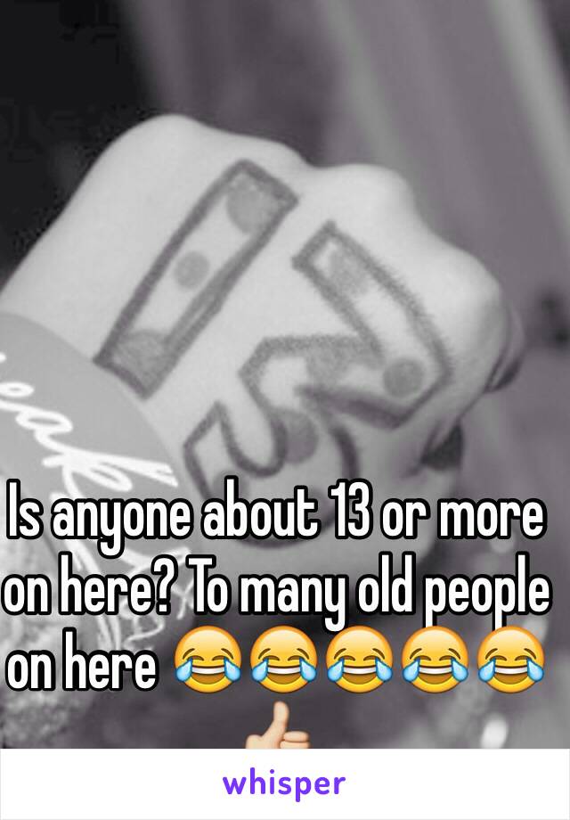 Is anyone about 13 or more on here? To many old people on here 😂😂😂😂😂👍