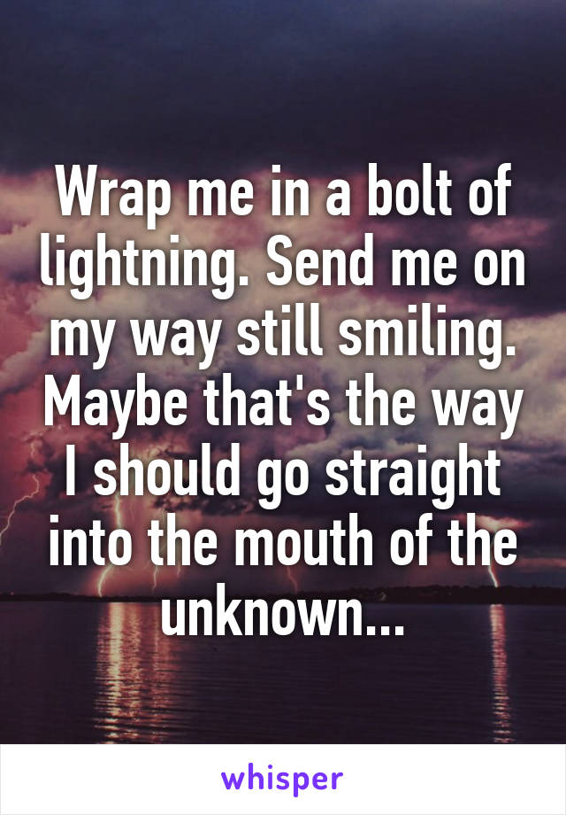 Wrap me in a bolt of lightning. Send me on my way still smiling. Maybe that's the way I should go straight into the mouth of the unknown...