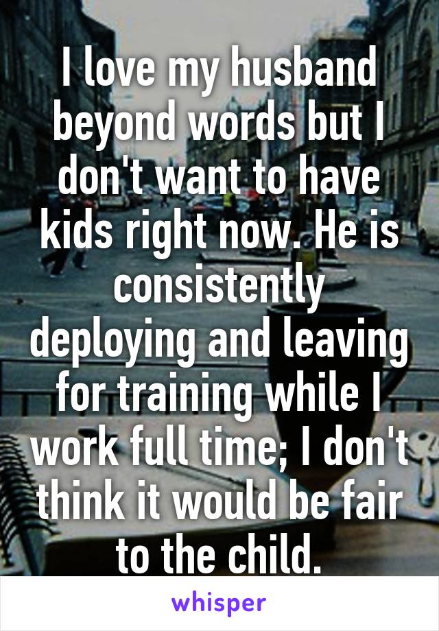 I love my husband beyond words but I don't want to have kids right now. He is consistently deploying and leaving for training while I work full time; I don't think it would be fair to the child.