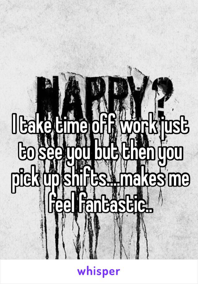 I take time off work just to see you but then you pick up shifts....makes me feel fantastic..